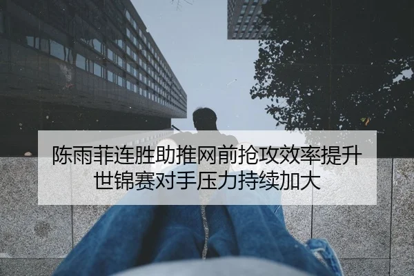 陈雨菲连胜助推网前抢攻效率提升 世锦赛对手压力持续加大