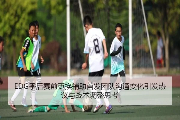 EDG季后赛前更换辅助首发团队沟通变化引发热议与战术调整思考